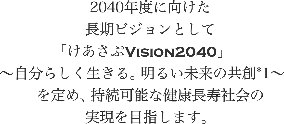 2040年度に向けた長期ビジョンとして「けあさぷVision2040」~自分らしく生きる。明るい未来の共創*1~を定め、持続可能な健康長寿社会の実現を目指します。
